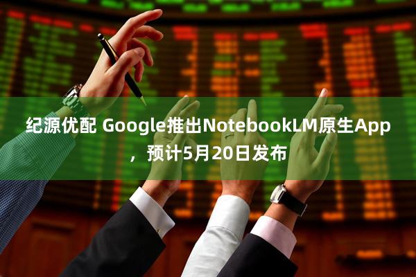 纪源优配 Google推出NotebookLM原生App，预计5月20日发布