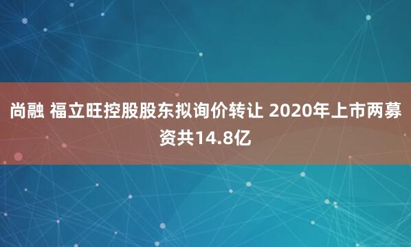 尚融 福立旺控股股东拟询价转让 2020年上市两募资共14.8亿