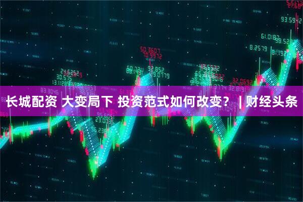 长城配资 大变局下 投资范式如何改变？ | 财经头条