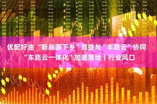 优配好油 “新能源下乡”首提与“车路云”协同  “车路云一体化”加速落地丨行业风口