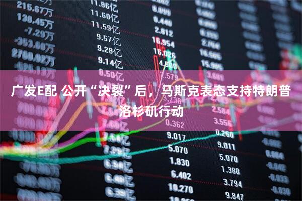 广发E配 公开“决裂”后，马斯克表态支持特朗普洛杉矶行动