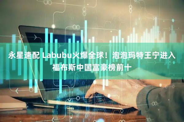 永星速配 Labubu火爆全球！泡泡玛特王宁进入福布斯中国富豪榜前十