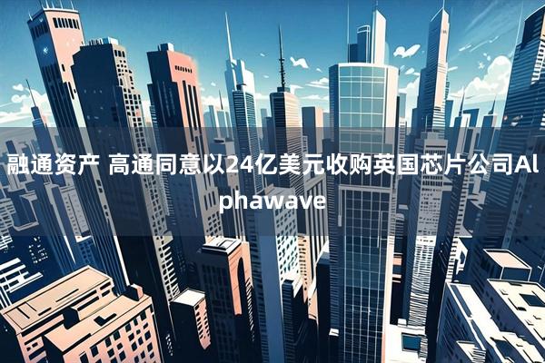 融通资产 高通同意以24亿美元收购英国芯片公司Alphawave