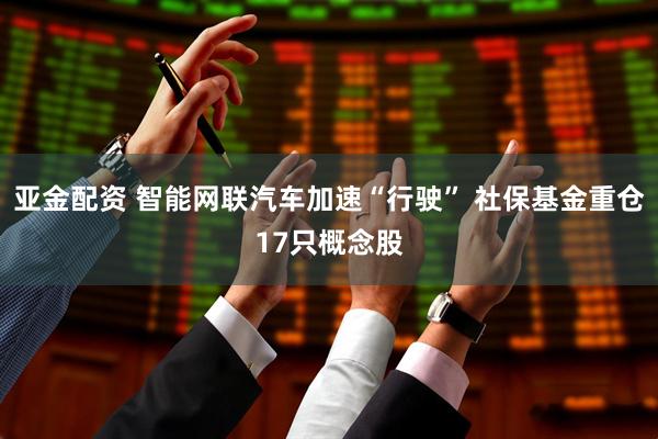 亚金配资 智能网联汽车加速“行驶” 社保基金重仓17只概念股