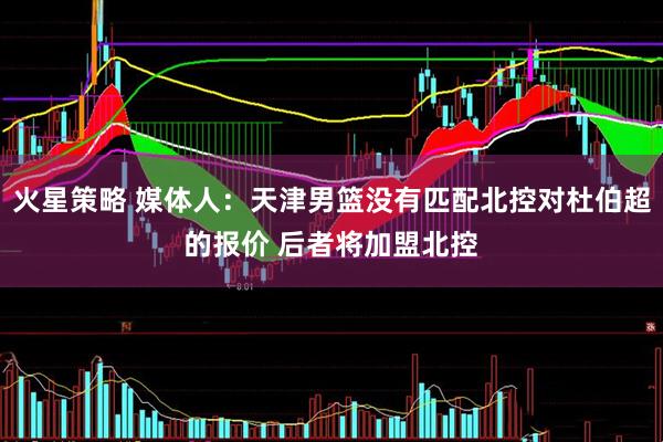 火星策略 媒体人：天津男篮没有匹配北控对杜伯超的报价 后者将加盟北控