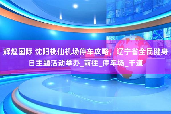 辉煌国际 沈阳桃仙机场停车攻略，辽宁省全民健身日主题活动举办_前往_停车场_干道