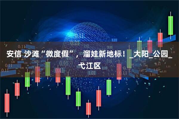 安信 沙滩“微度假”，溜娃新地标！_大阳_公园_弋江区