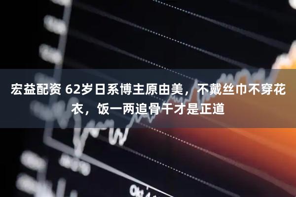 宏益配资 62岁日系博主原由美，不戴丝巾不穿花衣，饭一两追骨干才是正道