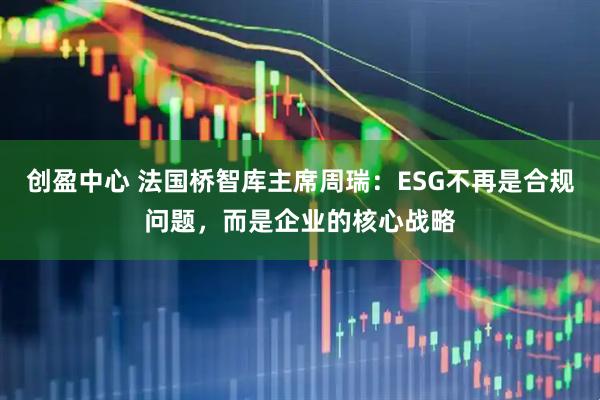 创盈中心 法国桥智库主席周瑞：ESG不再是合规问题，而是企业的核心战略