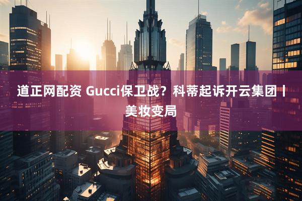 道正网配资 Gucci保卫战？科蒂起诉开云集团丨美妆变局