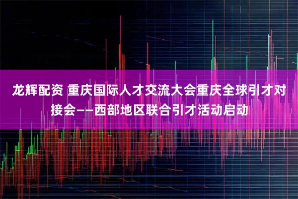 龙辉配资 重庆国际人才交流大会重庆全球引才对接会——西部地区联合引才活动启动