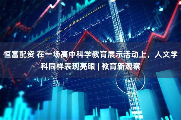 恒富配资 在一场高中科学教育展示活动上，人文学科同样表现亮眼 | 教育新观察