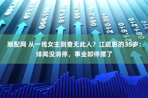 顺配网 从一线女主到查无此人？江疏影的35岁：绯闻没消停，事业却停摆了