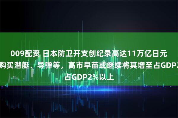 009配资 日本防卫开支创纪录高达11万亿日元，用于购买潜艇、导弹等，高市早苗或继续将其增至占GDP2%以上