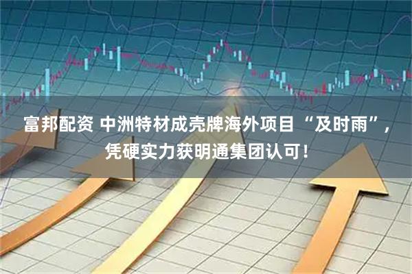富邦配资 中洲特材成壳牌海外项目 “及时雨”，凭硬实力获明通集团认可！