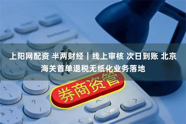 上阳网配资 半两财经｜线上审核 次日到账 北京海关首单退税无纸化业务落地