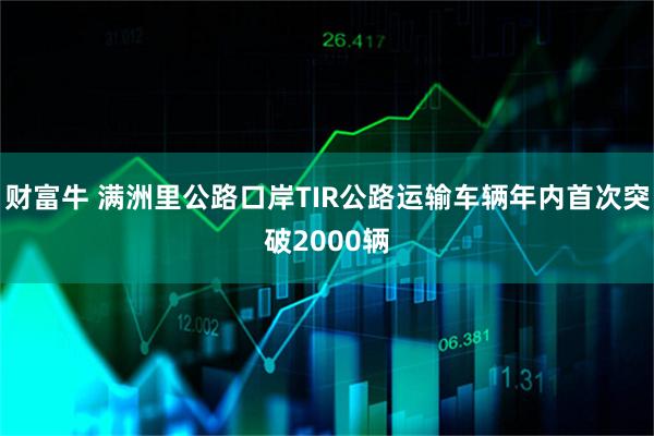 财富牛 满洲里公路口岸TIR公路运输车辆年内首次突破2000辆