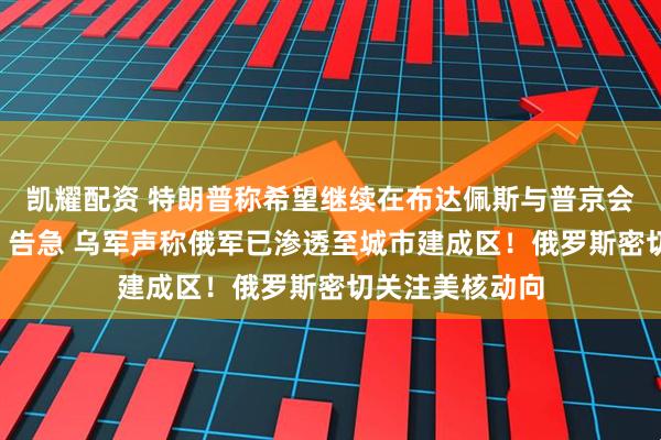 凯耀配资 特朗普称希望继续在布达佩斯与普京会晤！“红军城”告急 乌军声称俄军已渗透至城市建成区！俄罗斯密切关注美核动向