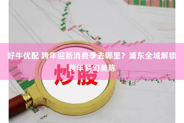 好牛优配 跨年迎新消费季去哪里？浦东全域解锁跨年梦幻美陈