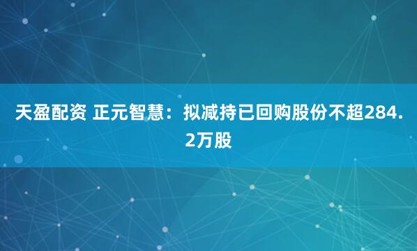 天盈配资 正元智慧：拟减持已回购股份不超284.2万股