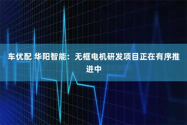 车优配 华阳智能：无框电机研发项目正在有序推进中