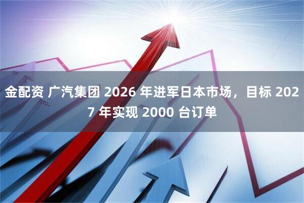 金配资 广汽集团 2026 年进军日本市场，目标 2027 年实现 2000 台订单