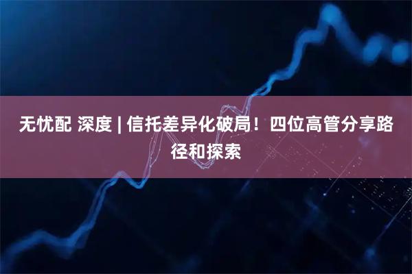 无忧配 深度 | 信托差异化破局！四位高管分享路径和探索