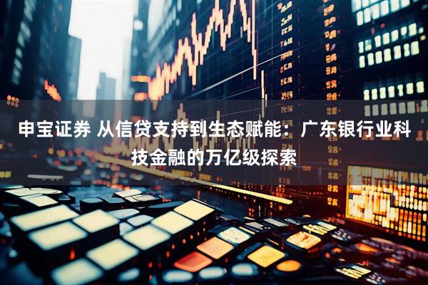 申宝证券 从信贷支持到生态赋能：广东银行业科技金融的万亿级探索