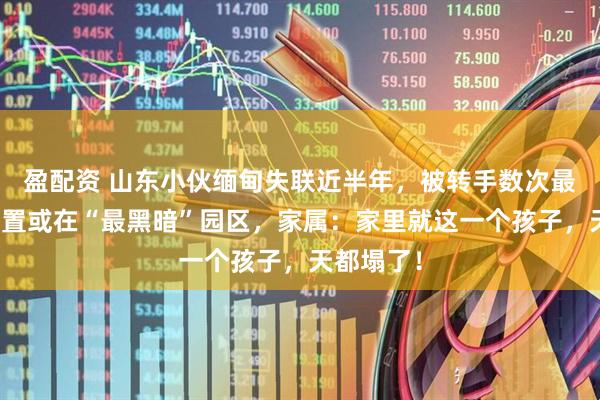 盈配资 山东小伙缅甸失联近半年，被转手数次最后发来位置或在“最黑暗”园区，家属：家里就这一个孩子，天都塌了！