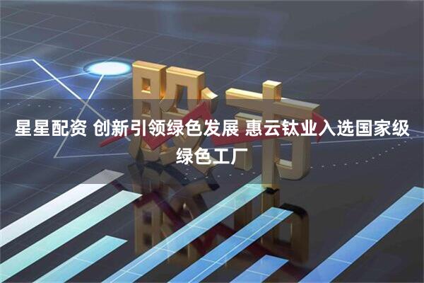 星星配资 创新引领绿色发展 惠云钛业入选国家级绿色工厂