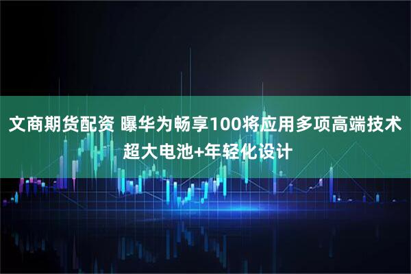 文商期货配资 曝华为畅享100将应用多项高端技术 超大电池+年轻化设计